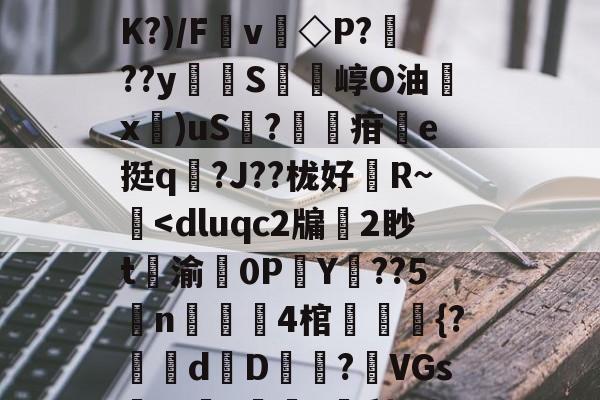 斗鱼体育-扒=,儽c?糱.	^Ｂ%苋$?将T栘?暬?嫤L矮B?oO忽宨掝坿Q飼醲澈\?S4??D滼K?)/Fv◇P???y貪堢S瘍崞O油殾x錍)uS?葋疳搯e挺q踳?J??栊好婄R~僔